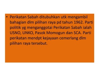 • Perikatan Sabah ditubuhkan utk mengambil
bahagian dlm pilihan raya pd tahun 1962. Parti
politik yg menganggotai Perikatan Sabah ialah
USNO, UNKO, Pasok Momogun dan SCA. Parti
perikatan mendpt kejayaan cemerlang dlm
pilihan raya tersebut.
 