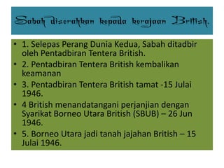 Sabah diserahkan kepada kerajaan British.
• 1. Selepas Perang Dunia Kedua, Sabah ditadbir
oleh Pentadbiran Tentera British.
• 2. Pentadbiran Tentera British kembalikan
keamanan
• 3. Pentadbiran Tentera British tamat -15 Julai
1946.
• 4 British menandatangani perjanjian dengan
Syarikat Borneo Utara British (SBUB) – 26 Jun
1946.
• 5. Borneo Utara jadi tanah jajahan British – 15
Julai 1946.
 