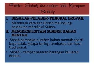 Faktor Sabah diserahkan kpd Kerajaan
British:
i. Desakan Pelabur/Pemodal Eropah.
• Mendesak kerajaan British melindungi
pelaburan mereka di Sabah.
ii. Mengeksploitasi Sumber Bahan
Mentah.
• Sabah pembekal sumber bahan mentah sperti
kayu balak, kelapa kering, tembakau dan hasil
tradisional.
• Sabah – tempat pasaran barangan keluaran
Britain.
 