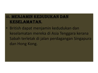 iii. Menjamin Kedudukan dan
Keselamatan.
• British dapat menjamin kedudukan dan
keselamatan mereka di Asia Tenggara kerana
Sabah terletak di jalan perdagangan Singapura
dan Hong Kong.
 
