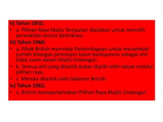 ii) Tahun 1952;
• a. Pilihan Raya Majlis Tempatan diadakan untuk memilih
perwakilan secara demokrasi.
iii) Tahun 1960;
• a. Pihak British meminda Perlembagaan untuk menambah
jumlah bilangan pemimpin kaum bumiputera sebagai ahli
tidak rasmi dalam Majlis Undangan.
• b. Semua ahli yang dilantik bukan dipilih oleh rakyat melalui
pilihan raya,
• c. Mereka dilantik oleh Gabenor British.
iv) Tahun 1962;
• a. British memperkenalkan Pilihan Raya Majlis Undangan.
 