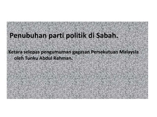 Penubuhan parti politik di Sabah.
Ketara selepas pengumuman gagasan Persekutuan Malaysia
oleh Tunku Abdul Rahman.
 
