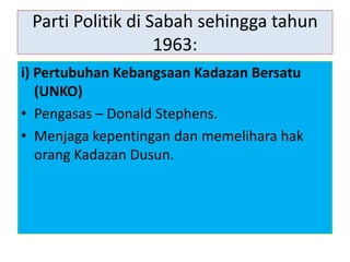 Parti Politik di Sabah sehingga tahun
1963:
i) Pertubuhan Kebangsaan Kadazan Bersatu
(UNKO)
• Pengasas – Donald Stephens.
• Menjaga kepentingan dan memelihara hak
orang Kadazan Dusun.
 