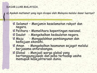 DASAR LUAR MALAYSIA.
a) Apakah matlamat yang ingin dicapai oleh Malaysia melalui dasar luarnya?
Selamat – Menjamin keselamatan rakyat dan
negara.
Pelihara – Memelihara kepentingan nasional.
Daulat - Mengekalkan kedaulatan negara.
Maju - Menggalakkan pembangunan dan
kemajuan ekonomi.
Aman - Mengekalkan keamanan sejagat melalui
kerjasama antarabangsa.
Global - Menjadi warga global yang
bertanggungjawab dan peka terhadap usaha
memupuk kesejahteraan dunia.
 