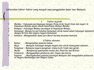b)Huraikan faktor-faktor yang menjadi asas penggubalan dasar luar Malaysia.
1. Faktor sejarah.
Melaka – Hubungan perdagangan dengan China,Arab Saudi,Siam dan negeri di
Kepulauan Melayu sejak zaman Kesultanan Melayu Melaka.
Rumpun – Hubungan Melayu serumpun di Kepulauan Melayu.
Komanwel- Menyertai pertubuhan Komanwel untuk meneruskan hubungan diplomatik
dengan Britain dan negara-negara Komanwel.
komunis – Mengamalkan dasar pro-Barat kerana ancaman komunis.
2.Faktor ekonomi.
Bebas – Mengamalkan pasaran bebas.
Maju - Menjalin hubungan dengan negara lain untuk memajukan ekonomi.
Pengeluar – Malaysia negara pengeluar utama bijih timah dan getah.
Modal - Mengharap pasarandan modal dari Amerika dan Britain.
Pelaburan - Menggalakkan pelaburan dari Jepun dan Korea.
Pasaran - Meningakatkan pasaran barangan Malaysia dan mengadakan pelaburan
di Negara Membangun dan Negara Islam.
 