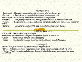 3.Faktor Politik.
•Demokrasi – Malaysia mengamalkan sistem pemerintahan demokrasi.
•Berhak - Berhak menentukan hala tuju masa depannya sendiri.
•Kedaulatan – Menekankan pemeliharaan kedaulatan negara lain.
•Palestin - Menyokong Palestin bagi mewujudkan keamanan di rantau Asia Barat.
•Piagam - Berpegang kepada piagam Bangsa-Bangsa Bersatu yang memelihara keamanan
dunia.
•Sokong - Menyokong resolusi PBB bagi mengekalkan keamanan dunia.
4. Faktor Geografi.
•Strategik - Kedudukan yang strategik.
•Sempadan – Bersempadan dengan kebanyakkan negara di rantau ini.
•Laluan - Perairannya menjadi laluan pedagang.
•Kesan - Keselamatan negara serantau memberi kesan kepada Malaysia.
5. Demografi.
Islam – Menjalin hubunga diplomatikdengan negara Islam.
•Israel – Tidak mengadakan hubungan dengan israel yang menindas rakyat Palestin.
•Afrika – Tidak mengadakan hubungan dengan Afrika Selatan yang mengamalkan dasar
Aparthied.
 
