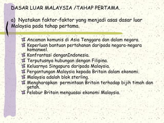 DASAR LUAR MALAYSIA /TAHAP PERTAMA.
a) Nyatakan faktor-faktor yang menjadi asas dasar luar
Malaysia pada tahap pertama.
Ancaman komunis di Asia Tenggara dan dalam negara.
Keperluan bantuan pertahanan daripada negara-negara
komanwel.
Konfrantasi denganIndonesia.
Terputusnya hubungan dengan Filipina.
Keluarnya Singapura daripada Malaysia.
Pergantungan Malaysia kepada Britain dalam ekonomi.
Malaysia adalah blok sterling.
Mengharapkan permintaan Britain terhadap bijih timah dan
getah.
Pelabur Britain menguasai ekonomi Malaysia.
 