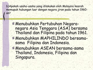 b)Apakah usaha-usaha yang dilakukan oleh Malaysia kearah
memupuk hubungan luar dengan negara jiran pada tahun 1960-
an?
Menubuhkan Pertubuhan Negara-
negara Asia Tenggara (ASA) bersama
Thailand dan Filipina pada tahun 1961.
Menubuhkan MAPHILINDO bersama-
sama Filipina dan Indonesia.
Menubuhkan ASEAN bersama-sama
Thailand, Indonesia, Filipina dan
Singapura.
 
