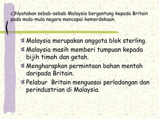 c)Nyatakan sebab-sebab Malaysia bergantung kepada Britain
pada mula-mula negara mencapai kemerdekaan.
Malaysia merupakan anggota blok sterling.
Malaysia masih memberi tumpuan kepada
bijih timah dan getah.
Mengharapkan permintaan bahan mentah
daripada Britain.
Pelabur Britain menguasai perladangan dan
perindustrian di Malaysia.
 