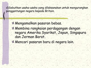 d)Sebutkan usaha-usaha yang dilaksanakan untuk mengurangkan
penggantungan negara kepada Britain.
Mengamalkan pasaran bebas.
Membina rangkaian perdagangan dengan
negara Amerika Syarikat, Jepun, Singapura
dan Jerman Barat.
Mencari pasaran baru di negara lain.
 