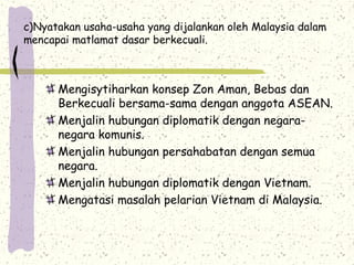 c)Nyatakan usaha-usaha yang dijalankan oleh Malaysia dalam
mencapai matlamat dasar berkecuali.
Mengisytiharkan konsep Zon Aman, Bebas dan
Berkecuali bersama-sama dengan anggota ASEAN.
Menjalin hubungan diplomatik dengan negara-
negara komunis.
Menjalin hubungan persahabatan dengan semua
negara.
Menjalin hubungan diplomatik dengan Vietnam.
Mengatasi masalah pelarian Vietnam di Malaysia.
 