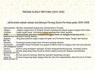 PERANG DUNIA PERTAMA (1914-1918)
a)Huraikan sebab-sebab berlakunya Perang Dunia Pertama pada 1914-1918.
•Nasionalisme- Berlaku disebabkan kemunculan nasionalisme di Eropah.
•Negara - Negara-negara kecil di Eropah bersatu membentuk sebuah negara bangsa lebih besar.
•Jajahan - Kuasa-kuasa besar berlumba-lumaba mendapatkan tanah jajahan.
•Bukti - Nasionalisme yang kuat menyebabkan kuasa besar ini sanggup berperang untuk
membuktikan kekuasaan masing-masing.
•Pakatan - Wujudnya pakatan negara-negara Eropah iaitu Perikatan Kuasa Tengah dan Pakatan
Bertiga.
•Ekonomi - Persaingan kuasa-kuasa besar merebut peluang ekonomi.
•Ferdinand - Archduke Franz Ferdinand iaitu pewaris takhta Austria-Hungary dan isterinya dibunuh
oleh pengganas Serbia.
•Serbia - Austria yang mendapat sokongan Jerman mengisytiharkan perang terhadap Serbia.
•Perancis - Jerman yang menyerang Perancis melalui negara berkecuali Belgium menimbulkan
kemarahan Britain.
•Britain - Britain meminta bantuan Amerika Syarikat menentang Jerman.
•Amerika - Jerman menyerang kapal dagang Amerika Syarikat menyebabkan Amerika turut terlibat
dalam perang itu.
 