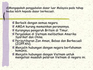 d)Mengapakah penggubalan dasar luar Malaysia pada tahap
kedua lebih kepada dasar berkecuali.
Berbaik dengan semua negara.
AMDA kurang memainkan peranannya.
Kurangnya pengaruh Britain di Timur.
Pergolakan di Vietnam melibatkan Amerika
Syarikat dan China.
Perisytiharan Zon Aman, Bebas dan Berkecuali
(ZOPFAN).
Menjalin hubungan dengan negara berfahaman
komunis.
Menjalin hubungan dengan Vietnam untuk
mengatasi masalah pelarian Vietnam di negara ini.
 