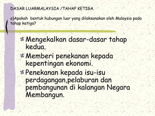 DASAR LUARMALAYSIA /TAHAP KETIGA.
a)Apakah bentuk hubungan luar yang dilaksanakan oleh Malaysia pada
tahap ketiga?
Mengekalkan dasar-dasar tahap
kedua.
Memberi penekanan kepada
kepentingan ekonomi.
Penekanan kepada isu-isu
perdagangan,pelaburan dan
pembangunan di kalangan Negara
Membangun.
 