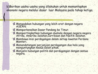 b)Berikan usaha-usaha yang dilakukan untuk memantapkan
ekonomi negara melalui dasar luar Malaysia pada tahap ketiga.
Mengadakan hubungan yang lebih erat dengan negara
ASEAN.
Memperkenalkan Dasar Pandang ke Timur.
Mempertingkatkan hubungan duahala dengan negara-negara
Afrika, Amerika Selatan,Carribean dan Pasifik Selatan.
Membawa misi perdagangan dalam setiap lawatan Perdana
Menteri.
Menandatangani perjanjian perdagangan dua hala yang
menguntungkan kedua belah pihak.
Menjalin hubungan politik dan perdagangan dengan semua
negara.
 