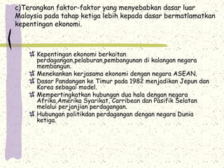 c)Terangkan faktor-faktor yang menyebabkan dasar luar
Malaysia pada tahap ketiga lebih kepada dasar bermatlamatkan
kepentingan ekonomi.
Kepentingan ekonomi berkaitan
perdagangan,pelaburan,pembangunan di kalangan negara
membangun.
Menekankan kerjasama ekonomi dengan negara ASEAN.
Dasar Pandangan ke Timur pada 1982 menjadikan Jepun dan
Korea sebagai model.
Mempertingkatkan hubungan dua hala dengan negara
Afrika,Amerika Syarikat, Carribean dan Pasifik Selatan
melalui perjanjian perdagangan.
Hubungan politikdan perdagangan dengan negara Dunia
ketiga.
 