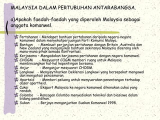 MALAYSIA DALAM PERTUBUHAN ANTARABANGSA.
a)Apakah faedah-faedah yang diperoleh Malaysia sebagai
anggota komanwel.
Pertahanan – Mendapat bantuan pertahanan daripada negara-negara
komanwel dalam menyekatperjuangan Parti Komunis Malaya.
Bantuan - Membuat perjanjian pertahanan dengan Britain ,Australia dan
New Zealand yang menjanjikan bantuan sekiranya Malaysia diserang oleh
mana-mana pihak semasa Konfrontasi.
Kerjasama – Mengadakan kerjasama pertahanan dengan negara komanwel.
CHOGM - Mesyuarat COGM memberi ruang untuk Malaysia
membincangkan hal-hal kepentingan bersama.
Anjur - Menganjur mesyuarat CHOGM.
Langkawi - Mengisytiharkan Deklerasi Langkawi yang bersepakat mengawal
dan mengatasi pencemaran.
Aparteid - Memberi peluang untuk menyuarakan penentangan terhadap
dasar apartheid.
Cukai - Eksport Malaysia ke negara komanwel dikenakan cukai yang
rendah.
Colombo - Rancagan Colombo menyediakan teknikal dan biasiswa dalam
bidang pendidikan.
Sukan - Berjaya menganjurkan Suakan Komanwel 1998.
 