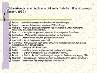 b)Huraikan peranan Malaysia dalam Pertubuhan Bangsa-Bangsa
Bersatu (PBB).
Bantu - Membantu menyelesaikan konflik antarabangsa.
Congo - Menyertai pasukan pendamai PBB di Congo.
Namibia – Mewakili pasukan pengaman PBB ke Namibia untuk membantu
negara itu mencapai kemerdekaan.
Iran - Menghantar pasukan pemerhati ke sempadan Iran-Iraq.
Kampuchea – Menghantar pasukan pemerhati ke Kampuchea.
Bosnia - Menghantar pasukan pengaman ke Bosnia.
Aparteid – Menentang dasar aparteid.
Antartika – Menyarankan agar benua antartika menjadi warisan dunia yang
menjadi hak milik semua negara.
Bank - Menjadi ahli Bank Dunia.
Dadah - Lantang memerangi gejala penyalahgunaan dadah.
Majlis - Dipilih menjadi ahli Majlis Keselamatan PBB.
Razali - Tan Sri Razali Ismail menjadi pengerusi Perhimpunan Agung PBB.
Myanmar - Sebagai wakil PBB untuk menyelesaikan konflik politik Myanmar .
Palestin - Mendesak PBB menyelesaikan isu Palestin.
 