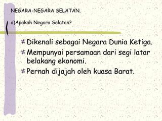 NEGARA-NEGARA SELATAN.
a)Apakah Negara Selatan?
Dikenali sebagai Negara Dunia Ketiga.
Mempunyai persamaan dari segi latar
belakang ekonomi.
Pernah dijajah oleh kuasa Barat.
 