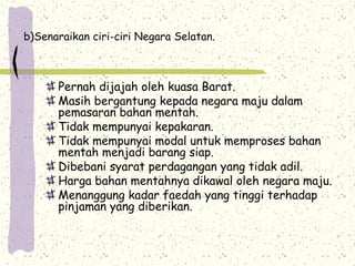 b)Senaraikan ciri-ciri Negara Selatan.
Pernah dijajah oleh kuasa Barat.
Masih bergantung kepada negara maju dalam
pemasaran bahan mentah.
Tidak mempunyai kepakaran.
Tidak mempunyai modal untuk memproses bahan
mentah menjadi barang siap.
Dibebani syarat perdagangan yang tidak adil.
Harga bahan mentahnya dikawal oleh negara maju.
Menanggung kadar faedah yang tinggi terhadap
pinjaman yang diberikan.
 