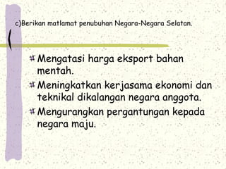c)Berikan matlamat penubuhan Negara-Negara Selatan.
Mengatasi harga eksport bahan
mentah.
Meningkatkan kerjasama ekonomi dan
teknikal dikalangan negara anggota.
Mengurangkan pergantungan kepada
negara maju.
 