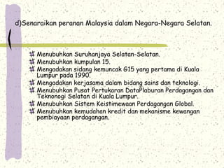d)Senaraikan peranan Malaysia dalam Negara-Negara Selatan.
Menubuhkan Suruhanjaya Selatan-Selatan.
Menubuhkan kumpulan 15.
Mengadakan sidang kemuncak G15 yang pertama di Kuala
Lumpur pada 1990.
Mengadakan kerjasama dalam bidang sains dan teknologi.
Menubuhkan Pusat Pertukaran DataPlaburan Perdagangan dan
Teknonogi Selatan di Kuala Lumpur.
Menubuhkan Sistem Keistimewaan Perdagangan Global.
Menubuhkan kemudahan kredit dan mekanisme kewangan
pembiayaan perdagangan.
 