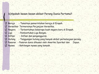 b)Apakah kesan-kesan akibat Perang Dunia Pertama?
Beraja - Tamatnya pemerintahan beraja di Eropah.
Versailles- Termerainya Perjanjian Versailles.
Negara - Terbentuknya beberapa buah negara baru di Eropah.
Liga - Pembentukan Liga Bangsa.
Inflasi - Inflasi dan pengangguran.
Hutang - Tanggungan hutang yang banyak akibat perbelanjaan perang .
Pasaran - Pasaran dunia dikuasai oleh Amerika Syarikat dan Jepun.
Nyawa - Kehilangan nyawa yang banyak.
 