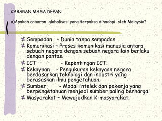 CABARAN MASA DEPAN.
a)Apakah cabaran globalisasi yang terpaksa dihadapi oleh Malaysia?
Sempadan - Dunia tanpa sempadan.
Komunikasi – Proses komunikasi manusia antara
sebuah negara dengan sebuah negara lain berlaku
dengan pantas.
ICT - Kepentingan ICT.
Kekayaan - Pengukuran kekayaan negara
berdasarkan teknologi dan industri yang
berasaskan ilmu pengetahuan.
Sumber - Modal intelek dan pekerja yang
berpengetahuan menjadi sumber paling berharga.
Masyarakat – Mewujudkan K-masyarakat.
 
