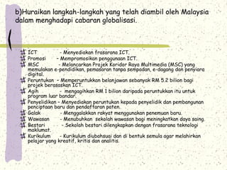 b)Huraikan langkah-langkah yang telah diambil oleh Malaysia
dalam menghadapi cabaran globalisasi.
ICT - Menyediakan frasarana ICT.
Promosi – Mempromosikan penggunaan ICT.
MSC - Melancarkan Projek Koridor Raya Multimedia (MSC) yang
memulakan e-pendidikan, pemasaran tanpa sempadan, e-dagang dan penyiara
digital.
Peruntukan – Memperuntukkan belanjawan sebanyak RM 5.2 bilion bagi
projek berasaskan ICT.
Agih - mengagihkan RM 1 bilion daripada peruntukkan itu untuk
program luar bandar.
Penyelidikan – Menyediakan peruntukan kepada penyelidik dan pembangunan
penciptaan baru dan pendaftaran paten.
Galak - Menggalakkan rakyat menggunakan penemuan baru.
Wawasan - Menubuhkan sekolah wawasan bagi meningkatkan daya saing.
Bestari - Sekolah bestari dilengkapkan dengan frasarana teknologi
maklumat.
Kurikulum - Kurikulum diubahsuai dan di bentuk semula agar melahirkan
pelajar yang kreatif, kritis dan analitis.
 