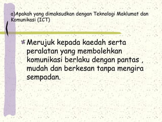 a)Apakah yang dimaksudkan dengan Teknologi Maklumat dan
Komunikasi (ICT)
Merujuk kepada kaedah serta
peralatan yang membolehkan
komunikasi berlaku dengan pantas ,
mudah dan berkesan tanpa mengira
sempadan.
 