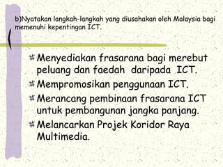 b)Nyatakan langkah-langkah yang diusahakan oleh Malaysia bagi
memenuhi kepentingan ICT.
Menyediakan frasarana bagi merebut
peluang dan faedah daripada ICT.
Mempromosikan penggunaan ICT.
Merancang pembinaan frasarana ICT
untuk pembangunan jangka panjang.
Melancarkan Projek Koridor Raya
Multimedia.
 