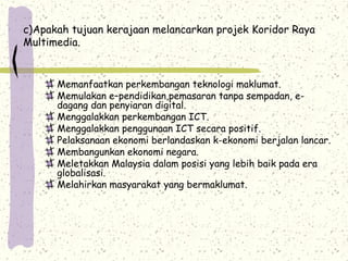 c)Apakah tujuan kerajaan melancarkan projek Koridor Raya
Multimedia.
Memanfaatkan perkembangan teknologi maklumat.
Memulakan e–pendidikan,pemasaran tanpa sempadan, e-
dagang dan penyiaran digital.
Menggalakkan perkembangan ICT.
Menggalakkan penggunaan ICT secara positif.
Pelaksanaan ekonomi berlandaskan k-ekonomi berjalan lancar.
Membangunkan ekonomi negara.
Meletakkan Malaysia dalam posisi yang lebih baik pada era
globalisasi.
Melahirkan masyarakat yang bermaklumat.
 