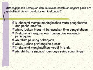 d)Mengapakah kemajuan dan kekayaan sesebuah negara pada era
globalisasi diukur berdasarkan k-ekonomi?
K-ekonomi mampu meningkatkan mutu pengeluaran
dan perkhidmatan.
Mewujudkan industri berasaskan ilmu pengetahuan.
K-ekonomi menjana keuntungan dan kemajuan
perniagaan.
Membka peluang pekerjaan.
Mewujudkan perkongsian pintar.
K-ekonomi menghasilkan modal intelek.
Melahirkan semangat dan daya saing yang tinggi.
 
