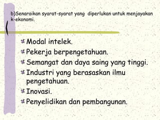 b)Senaraikan syarat-syarat yang diperlukan untuk menjayakan
k-ekonomi.
Modal intelek.
Pekerja berpengetahuan.
Semangat dan daya saing yang tinggi.
Industri yang berasaskan ilmu
pengetahuan.
Inovasi.
Penyelidikan dan pembangunan.
 