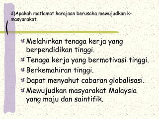d)Apakah matlamat karajaan berusaha mewujudkan k-
masyarakat.
Melahirkan tenaga kerja yang
berpendidikan tinggi.
Tenaga kerja yang bermotivasi tinggi.
Berkemahiran tinggi.
Dapat menyahut cabaran globalisasi.
Mewujudkan masyarakat Malaysia
yang maju dan saintifik.
 