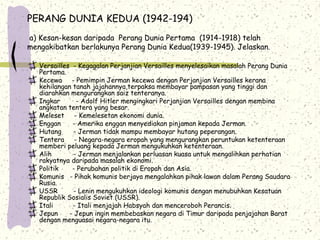 PERANG DUNIA KEDUA (1942-194)
a) Kesan-kesan daripada Perang Dunia Pertama (1914-1918) telah
mengakibatkan berlakunya Perang Dunia Kedua(1939-1945). Jelaskan.
Versailles - Kegagalan Perjanjian Versailles menyelesaikan masalah Perang Dunia
Pertama.
Kecewa - Pemimpin Jerman kecewa dengan Perjanjian Versailles kerana
kehilangan tanah jajahannya,terpaksa membayar pampasan yang tinggi dan
diarahkan mengurangkan saiz tenteranya.
Ingkar - Adolf Hitler mengingkari Perjanjian Versailles dengan membina
angkatan tentera yang besar.
Meleset - Kemelesetan ekonomi dunia.
Enggan - Amerika enggan menyediakan pinjaman kepada Jerman.
Hutang - Jerman tidak mampu membayar hutang peperangan.
Tentera - Negara-negara eropah yang mengurangkan peruntukan ketenteraan
memberi peluang kepada Jerman mengukuhkan ketenteraan.
Alih - Jerman menjalankan perluasan kuasa untuk mengalihkan perhatian
rakyatnya daripada masalah ekonomi.
Politik - Perubahan politik di Eropah dan Asia.
Komunis - Pihak komunis berjaya mengalahkan pihak lawan dalam Perang Saudara
Rusia.
USSR - Lenin mengukuhkan ideologi komunis dengan menubuhkan Kesatuan
Republik Sosialis Soviet (USSR).
Itali - Itali menjajah Habsyah dan menceroboh Perancis.
Jepun - Jepun ingin membebaskan negara di Timur daripada penjajahan Barat
dengan menguasai negara-negara itu.
 