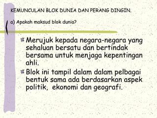 KEMUNCULAN BLOK DUNIA DAN PERANG DINGIN.
a) Apakah maksud blok dunia?
Merujuk kepada negara-negara yang
sehaluan bersatu dan bertindak
bersama untuk menjaga kepentingan
ahli.
Blok ini tampil dalam dalam pelbagai
bentuk sama ada berdasarkan aspek
politik, ekonomi dan geografi.
 