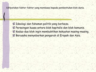 b)Nyatakan faktor-faktor yang membawa kepada pembentukan blok dunia.
Ideologi dan fahaman politik yang berbeza.
Persaingan kuasa antara blok kapitalis dan blok komunis.
Kedua-dua blok ingin membuktikan kekuatan masing-masing.
Berusaha menyebarkan pengaruh di Eropah dan Asia.
 