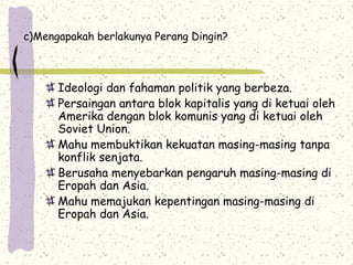 c)Mengapakah berlakunya Perang Dingin?
Ideologi dan fahaman politik yang berbeza.
Persaingan antara blok kapitalis yang di ketuai oleh
Amerika dengan blok komunis yang di ketuai oleh
Soviet Union.
Mahu membuktikan kekuatan masing-masing tanpa
konflik senjata.
Berusaha menyebarkan pengaruh masing-masing di
Eropah dan Asia.
Mahu memajukan kepentingan masing-masing di
Eropah dan Asia.
 