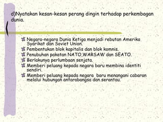 d)Nyatakan kesan-kesan perang dingin terhadap perkembagan
dunia.
Negara-negara Dunia Ketiga menjadi rebutan Amerika
Syarikat dan Soviet Union.
Pembentukan blok kapitalis dan blok komnis.
Penubuhan pakatan NATO,WARSAW dan SEATO.
Berlakunya perlumbaan senjata.
Memberi peluang kepada negara baru membina identiti
sendiri.
Memberi peluang kepada negara baru menangani cabaran
melalui hubungan antarabangsa dan serantau.
 