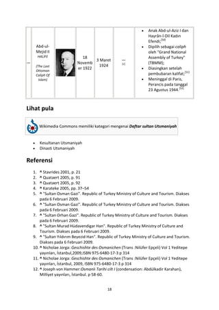 Anak Abd-ul-Aziz I dan
                                                                   Hayrân-î-Dil Kadın
                                                                   Efendi;[50]
     Abd-ul-                                                       Dipilih sebagai caliph
     Mejid II                                                      oleh "Grand National
         HALİFE                18                                  Assembly of Turkey"
                                    3 Maret          —
—                           Novemb                   [c]           (TBMM);
     (The Last                       1924
                            er 1922                                Diasingkan setelah
     Ottoman
     Caliph Of                                                     pembubaran kalifat;[51]
       Islam)                                                      Meninggal di Paris,
                                                                   Perancis pada tanggal
                                                                   23 Agustus 1944.[52]



Lihat pula

         Wikimedia Commons memiliki kategori mengenai Daftar sultan Utsmaniyah


          Kesultanan Utsmaniyah
          Dinasti Utsmaniyah

Referensi
    1.  ^ Stavrides 2001, p. 21
    2.  ^ Quataert 2005, p. 91
    3.  ^ Quataert 2005, p. 92
    4.  ^ Karateke 2005, pp. 37–54
    5.  ^ "Sultan Osman Gazi". Republic of Turkey Ministry of Culture and Tourism. Diakses
        pada 6 Februari 2009.
    6. ^ "Sultan Osman Gazi". Republic of Turkey Ministry of Culture and Tourism. Diakses
        pada 6 Februari 2009.
    7. ^ "Sultan Orhan Gazi". Republic of Turkey Ministry of Culture and Tourism. Diakses
        pada 6 Februari 2009.
    8. ^ "Sultan Murad Hüdavendigar Han". Republic of Turkey Ministry of Culture and
        Tourism. Diakses pada 6 Februari 2009.
    9. ^ "Sultan Yıldırım Beyezid Han". Republic of Turkey Ministry of Culture and Tourism.
        Diakses pada 6 Februari 2009.
    10. ^ Nicholae Jorga: Geschishte des Osmanichen (Trans :Nilüfer Epçeli) Vol 1 Yeditepe
        yayınları, İstanbul,2009,ISBN 975-6480-17-3 p 314
    11. ^ Nicholae Jorga: Geschishte des Osmanichen (Trans :Nilüfer Epçeli) Vol 1 Yeditepe
        yayınları, İstanbul, 2009, ISBN 975-6480-17-3 p 314
    12. ^ Joseph von Hammer:Osmanlı Tarihi cilt I (condensation: Abdülkadir Karahan),
        Milliyet yayınları, İstanbul. p 58-60.


                                             18
 