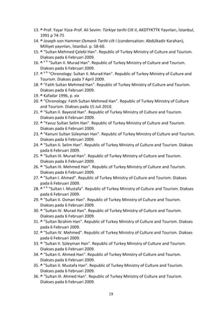 13. ^ Prof. Yaşar Yüce-Prof. Ali Sevim: Türkiye tarihi Cilt II, AKDTYKTTK Yayınları, İstanbul,
    1991 p 74-75
14. ^ Joseph von Hammer:Osmanlı Tarihi cilt I (condensation: Abdülkadir Karahan),
    Milliyet yayınları, İstanbul. p. 58-60.
15. ^ "Sultan Mehmed Çelebi Han". Republic of Turkey Ministry of Culture and Tourism.
    Diakses pada 6 Februari 2009.
16. ^ a b "Sultan II. Murad Han". Republic of Turkey Ministry of Culture and Tourism.
    Diakses pada 6 Februari 2009.
17. ^ a b "Chronology: Sultan II. Murad Han". Republic of Turkey Ministry of Culture and
    Tourism. Diakses pada 7 April 2009.
18. ^ "Fatih Sultan Mehmed Han". Republic of Turkey Ministry of Culture and Tourism.
    Diakses pada 6 Februari 2009.
19. ^ Kafadar 1996, p. xix
20. ^ "Chronology: Fatih Sultan Mehmed Han". Republic of Turkey Ministry of Culture
    and Tourism. Diakses pada 15 Juli 2010.
21. ^ "Sultan II. Bayezid Han". Republic of Turkey Ministry of Culture and Tourism.
    Diakses pada 6 Februari 2009.
22. ^ "Yavuz Sultan Selim Han". Republic of Turkey Ministry of Culture and Tourism.
    Diakses pada 6 Februari 2009.
23. ^ "Kanuni Sultan Süleyman Han". Republic of Turkey Ministry of Culture and Tourism.
    Diakses pada 6 Februari 2009.
24. ^ "Sultan II. Selim Han". Republic of Turkey Ministry of Culture and Tourism. Diakses
    pada 6 Februari 2009.
25. ^ "Sultan III. Murad Han". Republic of Turkey Ministry of Culture and Tourism.
    Diakses pada 6 Februari 2009.
26. ^ "Sultan III. Mehmed Han". Republic of Turkey Ministry of Culture and Tourism.
    Diakses pada 6 Februari 2009.
27. ^ "Sultan I. Ahmed". Republic of Turkey Ministry of Culture and Tourism. Diakses
    pada 6 Februari 2009.
28. ^ a b "Sultan I. Mustafa". Republic of Turkey Ministry of Culture and Tourism. Diakses
    pada 6 Februari 2009.
29. ^ "Sultan II. Osman Han". Republic of Turkey Ministry of Culture and Tourism.
    Diakses pada 6 Februari 2009.
30. ^ "Sultan IV. Murad Han". Republic of Turkey Ministry of Culture and Tourism.
    Diakses pada 6 Februari 2009.
31. ^ "Sultan İbrahim Han". Republic of Turkey Ministry of Culture and Tourism. Diakses
    pada 6 Februari 2009.
32. ^ "Sultan IV. Mehmed". Republic of Turkey Ministry of Culture and Tourism. Diakses
    pada 6 Februari 2009.
33. ^ "Sultan II. Süleyman Han". Republic of Turkey Ministry of Culture and Tourism.
    Diakses pada 6 Februari 2009.
34. ^ "Sultan II. Ahmed Han". Republic of Turkey Ministry of Culture and Tourism.
    Diakses pada 6 Februari 2009.
35. ^ "Sultan II. Mustafa Han". Republic of Turkey Ministry of Culture and Tourism.
    Diakses pada 6 Februari 2009.
36. ^ "Sultan III. Ahmed Han". Republic of Turkey Ministry of Culture and Tourism.
    Diakses pada 6 Februari 2009.

                                           19
 