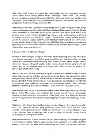Pada tahun 1289 Ertogrul meninggal dan meninggalkan seorang putra yang bernama
Usman. Beliau diakui sebagai pendiri dinasti Usmaniyah. Setelah tahun 1300, Mongol
berhasil menjatuhkan seljuq sehingga diproklamirkan berdirinya dinasti baru dengan nama
Usmaniyah. Dinasti ini berkuasa kurang lebih selama tujuh abad dan dipimpin oleh 35 Sultan
yang dimulai dari Usman I hingga Muhammad VI.

Pada Dinasti Usmani raja-raja Dinasti Usmani bergelar Sultan dan sekaligus Kholifah. Sultan
menguasai kekuasaan duniawi sedang Kholifah berkuasa di bidang agama/spiritual. Mereka
semua mendapatkan kekuasaan secara turun temurun, akan tetapi tidak harus putra
pertama yang berhak menjadi penggantinya. Bahkan pada perkembangan selanjutnya
pergantian kekuasaan itu diserahkan kepada saudara sultan, bukan kepada anaknya.
Didalam menjalankan kegiatan sultan/kholifah dibantu oleh seorang mufti atau lebih dikenal
dengan sebutan Syaikhul-Islam (mewakili sultan/kholifah dalam melaksanakan wewenang
agamanya) dan Shadrul-A'dham (perdana menteri) yang mewakili Kepala Negara dalam
melaksanakan wewenang dunianya.

B. Kekuatan Militer dan Ekspansi Wilayah

 Usmaniyah dikenal dengan keungulan militernya. Pecahnya perang dengan Bizantine pada
masa Orkhan membuatnya mendirikan pusat pendidikan dan pelatihan militer, sehingga
terbentuklah sebuah kesatuan militer yang disebut Yennisari atau dikenal dengan sebutan
Inkisyariah. Pasukan Inkisyariah adalah tentara utama Dinasti Usmani yang terdiri dari
bangsa Georgia dan Armenia yang baru masuk Islam, basis kesatuan ini berasal dari
pemuda-pemuda tawanan perang.

Pembaharuan besar-besaran dalam tubuh organisasi militer oleh Orkhan dan Murad I tidak
hanya dalam bentuk perombakan personil pimpinannya, tetapi juga perombakan dalam
keanggotaannya. Seluruh pasukan militer dididik dan dilatih dalam asrama. Sehingga dengan
pasukan tersebut Dinasti Usmani memiliki mesin perang yang paling kuat dan memberikan
dorongan yang besar sekali bagi penaklukan negeri-negeri non muslim . Oleh karenanya
pada masa Orkhan dapat ditakhlukkan Broessa (Turki), Izmir (Asia kecil), dan Ankara.

Pada masa Murad I, dinasti usmani menakhlukkan Balkan, Andrianopel (sekarang bernama
Edirne, Turki), Macedonia, Sofia (Bulgaria) dan seluruh wilayah Yunani. Kemenangan
gemilang tersebut membuat negeri-negeri Kristen yang terdiri atas Hongaria, Bulgaria,
Serbia, Transsylvania dan Walacia (Rumania) menggempur Dinasti Usmani sehingga Murad I
tewas.

Pada tahun 1402, Dinasti Usmani di bawah pemerintahan Bayazid I di gempur oleh pasukan
Timur Lenk (penguasa mongol) yang jumlahnya kurang lebih sekitar 800.000 orang,
sementara jumlah pasukan Bayazid120.000, dari pertempuran ini kemudian Bayazid tewas,
berikut sejumlah besar pasukannya. Dan akibat kekalahan itu wilayah Usmani hampir
seluruhnya jatuh ke tangan Timur Lenk.

Pada masa Muhammad II, Konstantinopel berhasil direbut sehingga dia memperoleh gelar
al-fatih " sang penakhluk. Pada masa pemerintahan Salim I, ekspansi ke arah barat dialihkan
ke timur, Persia, Syria dan Mesir berhasil dikuasainya. Putra Salim yang bernama Sulaiman I

                                            2
 