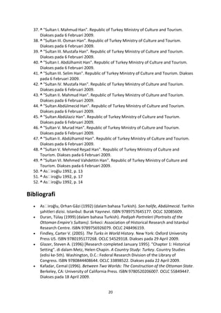 37. ^ "Sultan I. Mahmud Han". Republic of Turkey Ministry of Culture and Tourism.
      Diakses pada 6 Februari 2009.
  38. ^ "Sultan III. Osman Han". Republic of Turkey Ministry of Culture and Tourism.
      Diakses pada 6 Februari 2009.
  39. ^ "Sultan III. Mustafa Han". Republic of Turkey Ministry of Culture and Tourism.
      Diakses pada 6 Februari 2009.
  40. ^ "Sultan I. Abdülhamit Han". Republic of Turkey Ministry of Culture and Tourism.
      Diakses pada 6 Februari 2009.
  41. ^ "Sultan III. Selim Han". Republic of Turkey Ministry of Culture and Tourism. Diakses
      pada 6 Februari 2009.
  42. ^ "Sultan IV. Mustafa Han". Republic of Turkey Ministry of Culture and Tourism.
      Diakses pada 6 Februari 2009.
  43. ^ "Sultan II. Mahmud Han". Republic of Turkey Ministry of Culture and Tourism.
      Diakses pada 6 Februari 2009.
  44. ^ "Sultan Abdülmecid Han". Republic of Turkey Ministry of Culture and Tourism.
      Diakses pada 6 Februari 2009.
  45. ^ "Sultan Abdülaziz Han". Republic of Turkey Ministry of Culture and Tourism.
      Diakses pada 6 Februari 2009.
  46. ^ "Sultan V. Murad Han". Republic of Turkey Ministry of Culture and Tourism.
      Diakses pada 6 Februari 2009.
  47. ^ "Sultan II. Abdülhamid Han". Republic of Turkey Ministry of Culture and Tourism.
      Diakses pada 6 Februari 2009.
  48. ^ "Sultan V. Mehmed Reşad Han". Republic of Turkey Ministry of Culture and
      Tourism. Diakses pada 6 Februari 2009.
  49. ^ "Sultan VI. Mehmed Vahdettin Han". Republic of Turkey Ministry of Culture and
      Tourism. Diakses pada 6 Februari 2009.
  50. ^     iroğlu 1992, p. 13
  51. ^     iroğlu 1992, p. 17
  52. ^     iroğlu 1992, p. 14

Bibliografi
          iroğlu, Orhan Gâzi (1992) (dalam bahasa Turkish). Son halife, Abdülmecid. Tarihin
     şahitleri dizisi. Istanbul: Burak Yayınevi. ISBN 9789757645177. OCLC 32085609.
     Duran, Tülay (1999) (dalam bahasa Turkish). Padişah Portreleri (Portraits of the
     Ottoman Empire's Sultans). Sirkeci: Association of Historical Research and Istanbul
     Research Centre. ISBN 9789756926079. OCLC 248496159.
     Findley, Carter V. (2005). The Turks in World History. New York: Oxford University
     Press US. ISBN 9780195177268. OCLC 54529318. Diakses pada 29 April 2009.
     Glazer, Steven A. (1996) [Research completed January 1995]. "Chapter 1: Historical
     Setting". di dalam Metz, Helen Chapin. A Country Study: Turkey. Country Studies
     (edisi ke-5th). Washington, D.C.: Federal Research Division of the Library of
     Congress. ISBN 9780844408644. OCLC 33898522. Diakses pada 22 April 2009.
     Kafadar, Cemal (1996). Between Two Worlds: The Construction of the Ottoman State.
     Berkeley, CA: University of California Press. ISBN 9780520206007. OCLC 55849447.
     Diakses pada 18 April 2009.


                                            20
 