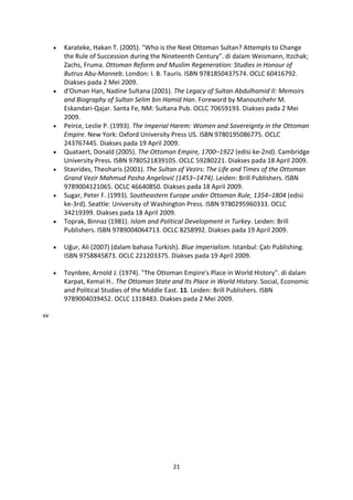 Karateke, Hakan T. (2005). "Who is the Next Ottoman Sultan? Attempts to Change
     the Rule of Succession during the Nineteenth Century". di dalam Weismann, Itzchak;
     Zachs, Fruma. Ottoman Reform and Muslim Regeneration: Studies in Honour of
     Butrus Abu-Manneb. London: I. B. Tauris. ISBN 9781850437574. OCLC 60416792.
     Diakses pada 2 Mei 2009.
     d'Osman Han, Nadine Sultana (2001). The Legacy of Sultan Abdulhamid II: Memoirs
     and Biography of Sultan Selim bin Hamid Han. Foreword by Manoutchehr M.
     Eskandari-Qajar. Santa Fe, NM: Sultana Pub. OCLC 70659193. Diakses pada 2 Mei
     2009.
     Peirce, Leslie P. (1993). The Imperial Harem: Women and Sovereignty in the Ottoman
     Empire. New York: Oxford University Press US. ISBN 9780195086775. OCLC
     243767445. Diakses pada 19 April 2009.
     Quataert, Donald (2005). The Ottoman Empire, 1700–1922 (edisi ke-2nd). Cambridge
     University Press. ISBN 9780521839105. OCLC 59280221. Diakses pada 18 April 2009.
     Stavrides, Theoharis (2001). The Sultan of Vezirs: The Life and Times of the Ottoman
     Grand Vezir Mahmud Pasha Angelović (1453–1474). Leiden: Brill Publishers. ISBN
     9789004121065. OCLC 46640850. Diakses pada 18 April 2009.
     Sugar, Peter F. (1993). Southeastern Europe under Ottoman Rule, 1354–1804 (edisi
     ke-3rd). Seattle: University of Washington Press. ISBN 9780295960333. OCLC
     34219399. Diakses pada 18 April 2009.
     Toprak, Binnaz (1981). Islam and Political Development in Turkey. Leiden: Brill
     Publishers. ISBN 9789004064713. OCLC 8258992. Diakses pada 19 April 2009.

     Uğur, Ali (2007) (dalam bahasa Turkish). Blue Imperialism. Istanbul: Çatı Publishing.
     ISBN 9758845873. OCLC 221203375. Diakses pada 19 April 2009.

     Toynbee, Arnold J. (1974). "The Ottoman Empire's Place in World History". di dalam
     Karpat, Kemal H.. The Ottoman State and Its Place in World History. Social, Economic
     and Political Studies of the Middle East. 11. Leiden: Brill Publishers. ISBN
     9789004039452. OCLC 1318483. Diakses pada 2 Mei 2009.

vv




                                           21
 