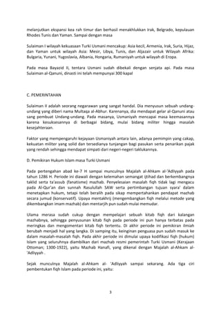 melanjutkan ekspansi kea rah timur dan berhasil menakhlukkan Irak, Belgrado, kepulauan
Rhodes Tunis dan Yaman. Sampai dengan masa

Sulaiman I wilayah kekuasaan Turki Usmani mencakup: Asia kecil, Armenia, Irak, Suria, Hijaz,
dan Yaman untuk wilayah Asia: Mesir, Libya, Tunis, dan Aljazair untuk Wilayah Afrika:
Bulgaria, Yunani, Yugoslavia, Albania, Hongaria, Rumaniyah untuk wilayah di Eropa.

Pada masa Bayazid II, tentara Usmani sudah dibekali dengan senjata api. Pada masa
Sulaiman al-Qanuni, dinasti ini telah mempunyai 300 kapal



C. PEMERINTAHAN

Sulaiman II adalah seorang negarawan yang sangat handal. Dia menyusun sebuah undang-
undang yang diberi nama Multaqa al-Abhur. Karenanya, dia mendapat gelar al-Qanuni atau
sang pembuat Undang-undang. Pada masanya, Usmaniyah mencapai masa keemasannya
karena kesuksesannya di berbagai bidang, mulai bidang militer hingga masalah
kesejahteraan.

Faktor yang mempengaruhi kejayaan Usmaniyah antara lain, adanya pemimpin yang cakap,
kekuatan militer yang solid dan tersedianya tunjangan bagi pasukan serta penarikan pajak
yang rendah sehingga mendapat simpati dari negeri-negeri taklukannya.

D. Pemikiran Hukum Islam masa Turki Usmani

Pada pertengahan abad ke-7 H sampai munculnya Majalah al-Ahkam al-'Adliyyah pada
tahun 1286 H. Periode ini diawali dengan kelemahan semangat ijtihad dan berkembangnya
taklid serta ta'assub (fanatisme) mazhab. Penyelesaian masalah fiqh tidak lagi mengacu
pada Al-Qur'an dan sunnah Rasulullah SAW serta pertimbangan tujuan syara' dalam
menetapkan hukum, tetapi telah beralih pada sikap mempertahankan pendapat mazhab
secara jumud (konservatif). Upaya mentakhrij (mengembangkan fiqh melalui metode yang
dikembangkan imam mazhab) dan mentarjih pun sudah mulai memudar.

Ulama merasa sudah cukup dengan mempelajari sebuah kitab fiqh dari kalangan
mazhabnya, sehingga penyusunan kitab fiqh pada periode ini pun hanya terbatas pada
meringkas dan mengomentari kitab fiqh tertentu. Di akhir periode ini pemikiran ilmiah
berubah menjadi hal yang langka. Di samping itu, keinginan penguasa pun sudah masuk ke
dalam masalah-masalah fiqh. Pada akhir periode ini dimulai upaya kodifikasi fiqh (hukum)
Islam yang seluruhnya diambilkan dari mazhab resmi pemerintah Turki Usmani (Kerajaan
Ottoman; 1300-1922), yaitu Mazhab Hanafi, yang dikenal dengan Majalah al-Ahkam al-
'Adliyyah .

Sejak munculnya Majalah al-Ahkam al- 'Adliyyah sampai sekarang. Ada tiga ciri
pembentukan fiqh Islam pada periode ini, yaitu:




                                             3
 