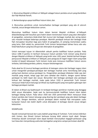 1. Munculnya Majalah al-Ahkam al-'Adliyyah sebagai hukum perdata umum yang diambilkan
dari fiqh Mazhab Hanafi;

2. Berkembangnya upaya kodifikasi hukum Islam; dan

3. Munculnya pemikiran untuk memanfaatkan berbagai pendapat yang ada di seluruh
mazhab, sesuai dengan kebutuhan zaman.

Munculnya kodifikasi hukum Islam dalam bentuk Majalah al-Ahkam al-'Adliyyah
dilatarbelakangi oleh kesulitan para hakim dalam menentukan hukum yang akan diterapkan
di pengadilan, sementara kitab-kitab fiqh muncul dari berbagai mazhab dan sering dalam
satu masalah terdapat beberapa pendapat. Memilih pendapat terkuat dari berbagai kitab
fiqh merupakan kesulitan bagi para hakim di pengadilan, di samping memerlukan waktu
yang lama. Oleh sebab itu, pemerintah Turki Usmani berpendapat bahwa harus ada satu
kitab fiqh/hukum yang bisa dirujuk dan diterapkan di pengadilan.

Untuk mencapai tujuan ini dibentuklah sebuah panitia kodifikasi hukum perdata. Pada
tahun 1286 H panitia ini berhasil menyusun hukum perdata Turki Usmani yang dinamai
dengan Majalah al-Ahkam al-'Adliyyah yang terdiri atas 1.851 pasal. Setelah berhasil dengan
penyusunan Majalah al-Ahkam al-'Adliyyah, para penguasa di negeri-negeri Islam yang tidak
tunduk di bawah kekuasaan Turki Usmani mulai pula menyusun kodifikasi hukum secara
terbatas, baik bidang perdata, pidana, maupun ketatanegaraan.

Pada abad ke-19 muncul berbagai pemikiran di kalangan ulama dari berbagai negara Islam
untuk mengambil pendapat-pendapat dari berbagai mazhab serta menimbang dalil yang
paling kuat diantara semua pendapat itu. Pengambilan pendapat dilakukan tidak saja dari
mazhab yang empat, tetapi juga dari para sahabat dan thabi'in, dengan syarat bahwa
pendapat itu lebih tepat dan sesuai. Bersumber dari berbagai pendapat atas pendapat
terkuat dari berbagai mazhab, maka pada tahun 1333 H pemerintah Turki Usmani
menyusun kitab hukum keluarga (al-Ahwal asy-Syakhsiyyah) yang merupakan gabungan dari
berbagai pendapat mazhab.

Di dalam al-Ahwal asy-Syakhsiyyah ini terdapat berbagai pemikiran mazhab yang dianggap
lebih sesuai diterapkan. Sejak saat itu bermunculanlah kodifikasi hukum Islam dalam
berbagai bidang hukum. Pada tahun 1920 dan 1925 pemerintah Mesir menyusun kitab
hukum perdata dan hukum keluarga yang disaring dari pendapat yang ada dalam berbagai
kitab fiqh. Dengan demikian, seluruh pendapat dalam mazhab fiqh merupakan suatu
kumpulan hukum dan boleh dipilih untuk diterapkan di berbagai daerah sesuai dengan
kebutuhan.

KESIMPULAN

Daulah Usmaniyah berasal dari suatu kabilah yang hidup di Turkistan. Turki Usmani didirikan
oleh Usman, dan Dinasti Usmani berkuasa kurang lebih selama tujuh abad. Dengan
timbulnya daulah Usmaniyah Islam dapat kembali menunjukkan kegagah-perkasaan yang
luar biasa dan menyambung usaha dan kemegahan yang lama sampai permulaan abad XX.


                                            4
 