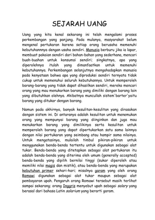 SEJARAH UANG
Uang yang kita kenal sekarang ini telah mengalami proses
perkembangan yang panjang. Pada mulanya, masyarakat belum
mengenal pertukaran karena setiap orang berusaha memenuhi
kebutuhannnya dengan usaha sendiri. Manusia berburu jika ia lapar,
membuat pakaian sendiri dari bahan-bahan yang sederhana, mencari
buah-buahan untuk konsumsi sendiri; singkatnya, apa yang
diperolehnya itulah yang dimanfaatkan untuk memenuhi
kebutuhannya. Perkembangan selanjutnya mengahadapkan manusia
pada kenyataan bahwa apa yang diproduksi sendiri ternyata tidak
cukup untuk memenuhui seluruh kebutuhannya. Untuk memperoleh
barang-barang yang tidak dapat dihasilkan sendiri, mereka mencari
orang yang mau menukarkan barang yang dimiliki dengan barang lain
yang dibutuhkan olehnya. Akibatnya muncullah sistem'barter'yaitu
barang yang ditukar dengan barang.

Namun pada akhirnya, banyak kesulitan-kesulitan yang dirasakan
dengan sistem ini. Di antaranya adalah kesulitan untuk menemukan
orang yang mempunyai barang yang diinginkan dan juga mau
menukarkan barang yang dimilikinya serta kesulitan untuk
memperoleh barang yang dapat dipertukarkan satu sama lainnya
dengan nilai pertukaran yang seimbang atau hampir sama nilainya.
Untuk mengatasinya, mulailah timbul pikiran-pikiran untuk
menggunakan benda-benda tertentu untuk digunakan sebagai alat
tukar. Benda-benda yang ditetapkan sebagai alat pertukaran itu
adalah benda-benda yang diterima oleh umum (generally accepted)
benda-benda yang dipilih bernilai tinggi (sukar diperoleh atau
memiliki nilai magis dan mistik), atau benda-benda yang merupakan
kebutuhan primer sehari-hari; misalnya garam yang oleh orang
Romawi digunakan sebagai alat tukar maupun sebagai alat
pembayaran upah. Pengaruh orang Romawi tersebut masih terlihat
sampai sekarang; orang Inggris menyebut upah sebagai salary yang
berasal dari bahasa Latin salarium yang berarti garam.
 