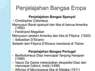 Penjelajahan Bangsa Eropa 
Penjelajahan Bangsa Spanyol 
 Christopher Colombus 
Menyusuri Barat spanyol dan tiba di benua Amerika 
(1492) 
 Ferdinand Magellan 
Menyusuri selatan Amerika dan tiba di Filipina (1520) 
 Sebastian D’Elcano 
Setelah dari Filipina D’Elcano mendarat di Tidore 
Penjelajahan Bangsa Portugal 
 Bartholomeus Diaz mencapai Tanjung Harapan 
(1488) 
 Vasco Da Gama melanjutkan ekspedisi Diaz dan 
mencapai Calicut, India (1498) 
 Alfonso d’Alburqueque tiba di Malaka (1511) 
 