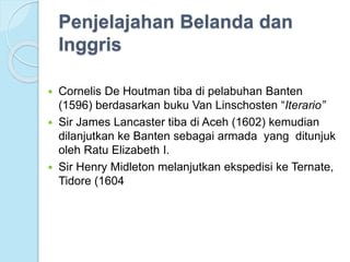 Penjelajahan Belanda dan 
Inggris 
 Cornelis De Houtman tiba di pelabuhan Banten 
(1596) berdasarkan buku Van Linschosten “Iterario” 
 Sir James Lancaster tiba di Aceh (1602) kemudian 
dilanjutkan ke Banten sebagai armada yang ditunjuk 
oleh Ratu Elizabeth I. 
 Sir Henry Midleton melanjutkan ekspedisi ke Ternate, 
Tidore (1604 
 